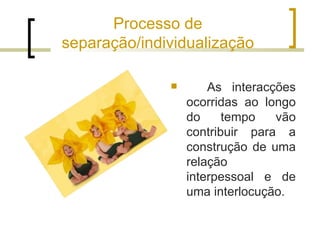 Processo de
separação/individualização

                     As interacções
                  ocorridas ao longo
                  do     tempo   vão
                  contribuir para a
                  construção de uma
                  relação
                  interpessoal e de
                  uma interlocução.
 