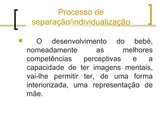 Processo de
     separação/individualização

       O desenvolvimento do bebé,
    nomeadamente         as      melhores
    competências     perceptivas   e    a
    capacidade de ter imagens mentais,
    vai-lhe permitir ter, de uma forma
    interiorizada, uma representação de
    mãe.
 