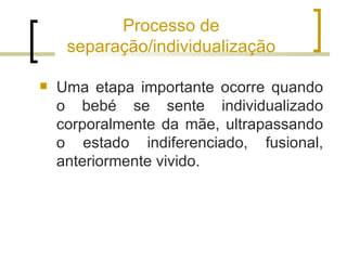 Processo de
     separação/individualização

   Uma etapa importante ocorre quando
    o bebé se sente individualizado
    corporalmente da mãe, ultrapassando
    o estado indiferenciado, fusional,
    anteriormente vivido.
 