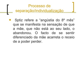 Processo de
     separação/individualização

    Sptiz refere a “angústia do 8º mês”
    que se manifesta na sensação de que
    a mãe, que não está ao seu lado, o
    abandonou. O facto de se sentir
    diferenciado da mãe acarreta o receio
    de a poder perder.
 