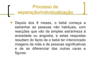 Processo de
     separação/individualização

   Depois dos 8 meses, o bebé começa a
    estranhar as pessoas não habituais, com
    reacções que vão da simples estranheza à
    ansiedade ou angústia, e estas respostas
    resultam do facto de o bebé ter interiorizado
    imagens da mãe e de pessoas significativas
    e de as diferenciar das outras caras e
    figuras.
 