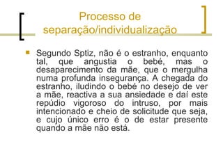 Processo de
     separação/individualização
   Segundo Sptiz, não é o estranho, enquanto
    tal, que angustia o bebé, mas o
    desaparecimento da mãe, que o mergulha
    numa profunda insegurança. A chegada do
    estranho, iludindo o bebé no desejo de ver
    a mãe, reactiva a sua ansiedade e daí este
    repúdio vigoroso do intruso, por mais
    intencionado e cheio de solicitude que seja,
    e cujo único erro é o de estar presente
    quando a mãe não está.
 