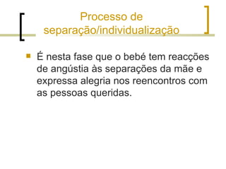 Processo de
     separação/individualização

   É nesta fase que o bebé tem reacções
    de angústia às separações da mãe e
    expressa alegria nos reencontros com
    as pessoas queridas.
 