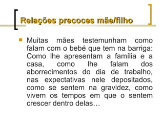 Relações precoces mãe/filho

   Muitas mães testemunham como
    falam com o bebé que tem na barriga:
    Como lhe apresentam a família e a
    casa,    como      lhe falam    dos
    aborrecimentos do dia de trabalho,
    nas expectativas nele depositados,
    como se sentem na gravidez, como
    vivem os tempos em que o sentem
    crescer dentro delas…
 