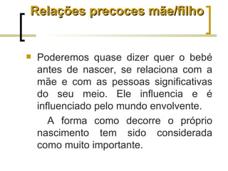 Relações precoces mãe/filho


   Poderemos quase dizer quer o bebé
    antes de nascer, se relaciona com a
    mãe e com as pessoas significativas
    do seu meio. Ele influencia e é
    influenciado pelo mundo envolvente.
       A forma como decorre o próprio
    nascimento tem sido considerada
    como muito importante.
 