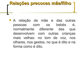 Relações precoces mãe/filho


   A relação da mãe e das outras
    pessoas     com      os   bebés       é,
    normalmente diferente das que
    desenvolvem com outras crianças
    mais velhas: no tom de voz, nos
    olhares, nos gestos, no que é dito e na
    forma como é dito.
 