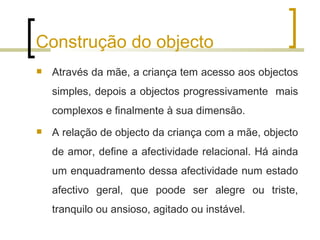 Construção do objecto
   Através da mãe, a criança tem acesso aos objectos
    simples, depois a objectos progressivamente mais
    complexos e finalmente à sua dimensão.
   A relação de objecto da criança com a mãe, objecto
    de amor, define a afectividade relacional. Há ainda
    um enquadramento dessa afectividade num estado
    afectivo geral, que poode ser alegre ou triste,
    tranquilo ou ansioso, agitado ou instável.
 