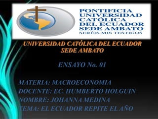 UNIVERSIDAD CATÓLICA DEL ECUADOR
SEDE AMBATO
ENSAYO No. 01
MATERIA: MACROECONOMIA
DOCENTE: EC. HUMBERTO HOLGUIN
NOMBRE: JOHANNA MEDINA
TEMA: EL ECUADOR REPITE EL AÑO
 
