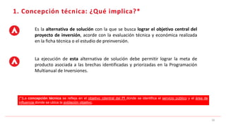 Es la alternativa de solución con la que se busca lograr el objetivo central del
proyecto de inversión, acorde con la evaluación técnica y económica realizada
en la ficha técnica o el estudio de preinversión.
La ejecución de esta alternativa de solución debe permitir lograr la meta de
producto asociada a las brechas identificadas y priorizadas en la Programación
Multianual de Inversiones.
1. Concepción técnica: ¿Qué implica?*
16
(*)La concepción técnica se refleja en el objetivo cdentral del PI donde se identifica el servicio público y el área de
influencia donde se ubica la población objetivo.
 