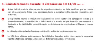 7
4. Consideraciones durante la elaboración del ET/DE (Art. 32)
Antes del inicio de la elaboración del expediente técnico se debe verificar que se cuente
con el saneamiento físico legal correspondiente o arreglos institucionales respectivos del
inmueble.
El Expediente Técnico o Documento Equivalente se debe sujetar a la concepción técnica y el
dimensionamiento contenidos en la ficha técnica o estudio de pre inversión que sustento la
declaratoria de viabilidad (o su modificatoria) o a la información registrada en el BI para el caso de
IOARR.
La UEI debe obtener la clasificación y certificación ambiental según corresponda.
La UEI debe obtener autorizaciones, factibilidades, licencias, entre otros según la normativa
vigente establecida por cada Sector para las distintas tipologías de inversiones.
 