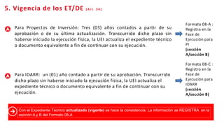 8
Registro
de
Cierre
Para Proyectos de Inversión: Tres (03) años contados a partir de su
aprobación o de su última actualización. Transcurrido dicho plazo sin
haberse iniciado la ejecución física, la UEI actualiza el expediente técnico
o documento equivalente a fin de continuar con su ejecución.
Para IOARR: un (01) año contado a partir de su aprobación. Transcurrido
dicho plazo sin haberse iniciado la ejecución física, la UEI actualiza el
expediente técnico o documento equivalente a fin de continuar con su
ejecución.
5. Vigencia de los ET/DE (Art. 34)
Formato 08-A :
Registro en la
Fase de
Ejecución para
PI
(sección
A/sección B)
Formato 08-C :
Registro en la
Fase de
Ejecución para
IOARR
(sección
A/sección B)
Con el Expediente Técnico actualizado (vigente) se hace la consistencia. La información se REGISTRA en la
sección A y B del Formato 08-A
 