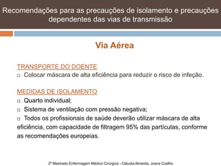 Recomendações para as precauções de isolamento e precauções
           dependentes das vias de transmissão


                                         Via Aérea

    TRANSPORTE DO DOENTE
     Colocar máscara de alta eficiência para reduzir o risco de infeção.



    MEDIDAS DE ISOLAMENTO
     Quarto individual;

     Sistema de ventilação com pressão negativa;

     Todos os profissionais de saúde deverão utilizar máscara de alta

    eficiência, com capacidade de filtragem 95% das partículas, conforme
    as recomendações europeias.



               2º Mestrado Enfermagem Médico Cirúrgica - Cláudia Almeida, Joana Coelho
 