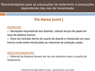 Recomendações para as precauções de isolamento e precauções
           dependentes das vias de transmissão


                                Via Aérea (cont.)

    RESÍDUOS
     Secreções respiratórias dos doentes, colocar lenços de papel em

    saco de plástico branco;
     Deve ser fechado dentro do quarto do doente e introduzido em saco

    branco onde serão introduzidas as máscaras de proteção usada.


    DESCONTAMINAÇÃO
     Material de limpeza deverá ser de uso exclusivo para o quarto de

    isolamento.


               2º Mestrado Enfermagem Médico Cirúrgica - Cláudia Almeida, Joana Coelho
 