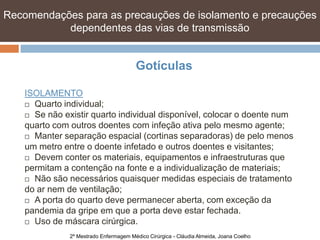 Recomendações para as precauções de isolamento e precauções
           dependentes das vias de transmissão


                                        Gotículas

    ISOLAMENTO
     Quarto individual;

     Se não existir quarto individual disponível, colocar o doente num

    quarto com outros doentes com infeção ativa pelo mesmo agente;
     Manter separação espacial (cortinas separadoras) de pelo menos
    um metro entre o doente infetado e outros doentes e visitantes;
     Devem conter os materiais, equipamentos e infraestruturas que

    permitam a contenção na fonte e a individualização de materiais;
     Não são necessários quaisquer medidas especiais de tratamento

    do ar nem de ventilação;
     A porta do quarto deve permanecer aberta, com exceção da

    pandemia da gripe em que a porta deve estar fechada.
     Uso de máscara cirúrgica.

               2º Mestrado Enfermagem Médico Cirúrgica - Cláudia Almeida, Joana Coelho
 