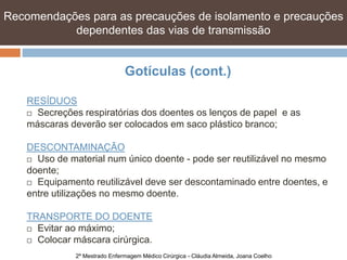 Recomendações para as precauções de isolamento e precauções
           dependentes das vias de transmissão


                               Gotículas (cont.)

    RESÍDUOS
     Secreções respiratórias dos doentes os lenços de papel e as

    máscaras deverão ser colocados em saco plástico branco;

    DESCONTAMINAÇÃO
     Uso de material num único doente - pode ser reutilizável no mesmo

    doente;
     Equipamento reutilizável deve ser descontaminado entre doentes, e

    entre utilizações no mesmo doente.

    TRANSPORTE DO DOENTE
     Evitar ao máximo;

     Colocar máscara cirúrgica.

              2º Mestrado Enfermagem Médico Cirúrgica - Cláudia Almeida, Joana Coelho
 