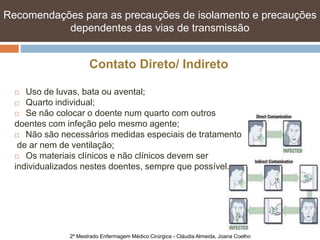 Recomendações para as precauções de isolamento e e precauções
   Recomendações para as precauções de isolamento precauções
   dependentes das vias de transmissão transmissão
            dependentes das vias de


                     Contato Direto/ Indireto

    Uso de luvas, bata ou avental;
   Quarto individual;

   Se não colocar o doente num quarto com outros

  doentes com infeção pelo mesmo agente;
   Não são necessários medidas especiais de tratamento

   de ar nem de ventilação;
   Os materiais clínicos e não clínicos devem ser

  individualizados nestes doentes, sempre que possível.




              2º Mestrado Enfermagem Médico Cirúrgica - Cláudia Almeida, Joana Coelho
 