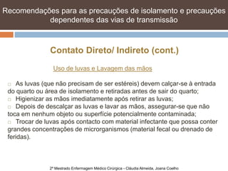 Recomendações para as precauções de isolamento e e precauções
   Recomendações para as precauções de isolamento precauções
   dependentes das vias de transmissão transmissão
            dependentes das vias de



               Contato Direto/ Indireto (cont.)
                Uso de luvas e Lavagem das mãos

   As luvas (que não precisam de ser estéreis) devem calçar-se à entrada
 do quarto ou área de isolamento e retiradas antes de sair do quarto;
  Higienizar as mãos imediatamente após retirar as luvas;

  Depois de descalçar as luvas e lavar as mãos, assegurar-se que não

 toca em nenhum objeto ou superfície potencialmente contaminada;
  Trocar de luvas após contacto com material infectante que possa conter

 grandes concentrações de microrganismos (material fecal ou drenado de
 feridas).



               2º Mestrado Enfermagem Médico Cirúrgica - Cláudia Almeida, Joana Coelho
 