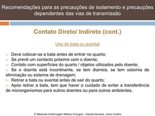 Recomendações para as precauções de isolamento e e precauções
   Recomendações para as precauções de isolamento precauções
   dependentes das vias de transmissão transmissão
            dependentes das vias de


               Contato Direto/ Indireto (cont.)
                                Uso de bata ou avental

   Deve colocar-se a bata antes de entrar no quarto;
  Se prevê um contacto próximo com o doente;

  Contato com superfícies do quarto / objetos utilizados pelo doente;

  Se o doente está incontinente, se tem diarreia, se tem ostomia de

 eliminação ou sistema de drenagem;
  Retirar a bata ou avental antes de sair do quarto;

  Após retirar a bata, tem que haver o cuidado de evitar a transferência

 de microrganismos para outros doentes ou para outros ambientes.




               2º Mestrado Enfermagem Médico Cirúrgica - Cláudia Almeida, Joana Coelho
 