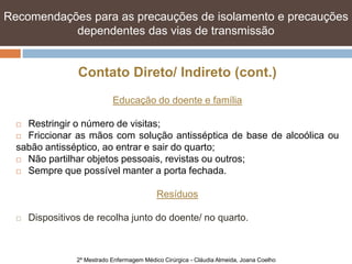 Recomendações para as precauções de isolamento e e precauções
   Recomendações para as precauções de isolamento precauções
   dependentes das vias de transmissão transmissão
            dependentes das vias de


                 Contato Direto/ Indireto (cont.)
                             Educação do doente e família

   Restringir o número de visitas;
   Friccionar as mãos com solução antisséptica de base de alcoólica ou

  sabão antisséptico, ao entrar e sair do quarto;
   Não partilhar objetos pessoais, revistas ou outros;

   Sempre que possível manter a porta fechada.



                                             Resíduos

     Dispositivos de recolha junto do doente/ no quarto.



                 2º Mestrado Enfermagem Médico Cirúrgica - Cláudia Almeida, Joana Coelho
 