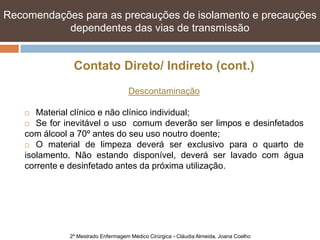 Recomendações para as precauções de isolamento e e precauções
   Recomendações para as precauções de isolamento precauções
   dependentes das vias de transmissão transmissão
            dependentes das vias de


               Contato Direto/ Indireto (cont.)
                                     Descontaminação

      Material clínico e não clínico individual;
     Se for inevitável o uso comum deverão ser limpos e desinfetados

    com álcool a 70º antes do seu uso noutro doente;
     O material de limpeza deverá ser exclusivo para o quarto de

    isolamento. Não estando disponível, deverá ser lavado com água
    corrente e desinfetado antes da próxima utilização.




              2º Mestrado Enfermagem Médico Cirúrgica - Cláudia Almeida, Joana Coelho
 