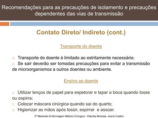 Recomendações para as precauções de isolamento e e precauções
   Recomendações para as precauções de isolamento precauções
   dependentes das vias de transmissão transmissão
            dependentes das vias de


                Contato Direto/ Indireto (cont.)

                                   Transporte do doente

      Transporte do doente é limitado ao estritamente necessário;
     Se sair deverão ser tomadas precauções para evitar a transmissão

    de microorganismos a outros doentes ou ambiente.

                                      Ensino ao doente

      Utilizar lenços de papel para expetorar e tapar a boca quando tosse
    ou espirra;
     Colocar máscara cirúrgica quando sai do quarto;

     Higienizar as mãos após tossir, espirrar e assoar.

               2º Mestrado Enfermagem Médico Cirúrgica - Cláudia Almeida, Joana Coelho
 