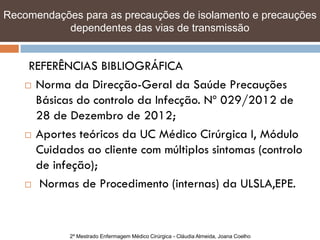 Recomendações para as precauções de isolamento e e precauções
   Recomendações para as precauções de isolamento precauções
   dependentes das vias de transmissão transmissão
            dependentes das vias de


     REFERÊNCIAS BIBLIOGRÁFICA
     Norma da Direcção-Geral da Saúde Precauções
      Básicas do controlo da Infecção. Nº 029/2012 de
      28 de Dezembro de 2012;
     Aportes teóricos da UC Médico Cirúrgica I, Módulo

      Cuidados ao cliente com múltiplos sintomas (controlo
      de infeção);
     Normas de Procedimento (internas) da ULSLA,EPE.




            2º Mestrado Enfermagem Médico Cirúrgica - Cláudia Almeida, Joana Coelho
 