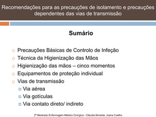 Recomendações para as precauções de isolamento e precauções
           dependentes das vias de transmissão


                                          Sumário

       Precauções Básicas de Controlo de Infeção
       Técnica da Higienização das Mãos
       Higienização das mãos – cinco momentos
       Equipamentos de proteção individual
       Vias de transmissão
         Via aérea

         Via gotículas

         Via contato direto/ indireto

              2º Mestrado Enfermagem Médico Cirúrgica - Cláudia Almeida, Joana Coelho
 