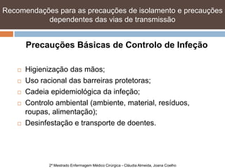 Recomendações para as precauções de isolamento e precauções
           dependentes das vias de transmissão


        Precauções Básicas de Controlo de Infeção

       Higienização das mãos;
       Uso racional das barreiras protetoras;
       Cadeia epidemiológica da infeção;
       Controlo ambiental (ambiente, material, resíduos,
        roupas, alimentação);
       Desinfestação e transporte de doentes.




               2º Mestrado Enfermagem Médico Cirúrgica - Cláudia Almeida, Joana Coelho
 