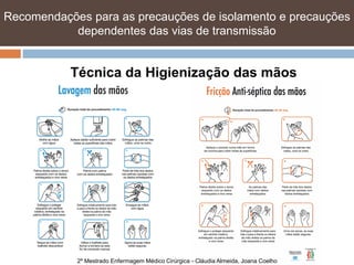Recomendações para as precauções de isolamento e precauções
           dependentes das vias de transmissão


           Técnica da Higienização das mãos




            2º Mestrado Enfermagem Médico Cirúrgica - Cláudia Almeida, Joana Coelho
 