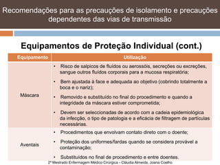 Recomendações para as precauções de isolamento e precauções
           dependentes das vias de transmissão


     Equipamentos de Proteção Individual (cont.)
    Equipamento                                            Utilização
                   •   Risco de salpicos de fluídos ou aerossóis, secreções ou excreções,
                       sangue outros fluídos corporais para a mucosa respiratória;
                   •   Bem ajustada à face e adequada ao objetivo (cobrindo totalmente a
                       boca e o nariz);
     Máscara       •    Removido e substituído no final do procedimento e quando a
                       integridade da máscara estiver comprometida;
                   •   Devem ser seleccionadas de acordo com a cadeia epidemiológica
                       da infecção, o tipo de patologia e a eficácia de filtragem de partículas
                       necessárias.
                   •   Procedimentos que envolvam contato direto com o doente;
                   •   Proteção dos uniformes/fardas quando se considera provável a
     Aventais
                       contaminação;
                   •   Substituídos no final de procedimento e entre doentes.
                2º Mestrado Enfermagem Médico Cirúrgica - Cláudia Almeida, Joana Coelho
 