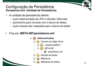 Programação II - Prof. Fernando dos Santos



   Configuração da Persistência
   Persistence Unit (Unidade de Persistência)

   • A unidade de persistência define:
          – qual implementação de JPA é utilizada: Hibernate
          – parâmetros para conexão com o banco de dados
          – quais classes são mapeadas para o banco de dados

   • Fica em: META-INF/persistence.xml




                                                               10
 