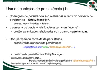 Programação II - Prof. Fernando dos Santos




   Uso do contexto de persistência (1)
   • Operações de persistência são realizadas a partir do contexto de
     persistência – Entity Manager.
          – select / insert / update / delete
   • o contexto de persistência funciona como um “cache” :
          – contém as entidades relacionadas com o banco – gerenciadas.

   • Recuperação do contexto de persistência
          – considerando a unidade de persistência:
                             <persistence-unit name="SistemaVendasPU" ... >


          – contexto de persistência – Entity Manager:
          EntityManagerFactory emf =
                          Persistence.createEntityManagerFactory("SistemaVendasPU");
          EntityManager em = emf.createEntityManager();
                                                                              12
 