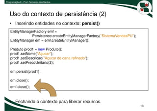Programação II - Prof. Fernando dos Santos




   Uso do contexto de persistência (2)
   • Inserindo entidades no contexto: persist()
    EntityManagerFactory emf =
                Persistence.createEntityManagerFactory("SistemaVendasPU");
    EntityManager em = emf.createEntityManager();

    Produto prod1 = new Produto();
    prod1.setNome("Açucar");
    prod1.setDescricao("Açucar de cana refinado");
    prod1.setPrecoUnitario(2);

    em.persist(prod1);

    em.close();
    emf.close();



   • Fechando o contexto para liberar recursos.
                                                                             13
 