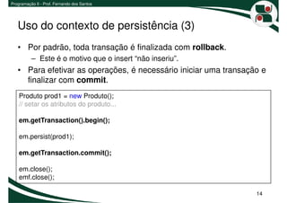 Programação II - Prof. Fernando dos Santos




   Uso do contexto de persistência (3)
   • Por padrão, toda transação é finalizada com rollback.
          – Este é o motivo que o insert “não inseriu”.
   • Para efetivar as operações, é necessário iniciar uma transação e
     finalizar com commit.
    Produto prod1 = new Produto();
    // setar os atributos do produto...

    em.getTransaction().begin();

    em.persist(prod1);

    em.getTransaction.commit();

    em.close();
    emf.close();

                                                                  14
 