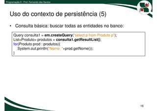 Programação II - Prof. Fernando dos Santos




   Uso do contexto de persistência (5)
   • Consulta básica: buscar todas as entidades no banco:

       Query consulta1 = em.createQuery("select p from Produto p");
       List<Produto> produtos = consulta1.getResultList();
       for(Produto prod : produtos){
          System.out.println("Nome: "+prod.getNome());
       }




                                                                      16
 