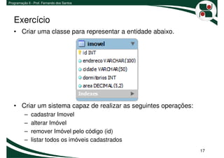 Programação II - Prof. Fernando dos Santos




   Exercício
   • Criar uma classe para representar a entidade abaixo.




   • Criar um sistema capaz de realizar as seguintes operações:
          –   cadastrar Imovel
          –   alterar Imóvel
          –   remover Imóvel pelo código (id)
          –   listar todos os imóveis cadastrados
                                                                  17
 