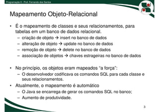 Programação II - Prof. Fernando dos Santos




   Mapeamento Objeto-Relacional
   • É o mapeamento de classes e seus relacionamentos, para
     tabelas em um banco de dados relacional.
          –   criação de objeto   insert no banco de dados
          –   alteração de objeto   update no banco de dados
          –   remoção de objeto     delete no banco de dados
          –   associação de objetos     chaves estrageiras no banco de dados


   • No princípio, os objetos eram mapeados “a força”:
          – O desenvolvedor codificava os comandos SQL para cada classe e
            seus relacionamentos.
   • Atualmente, o mapeamento é automático
          – O Java se encarrega de gerar os comandos SQL no banco;
          – Aumento de produtividade.

                                                                               3
 