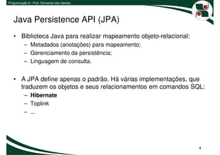 Programação II - Prof. Fernando dos Santos




   Java Persistence API (JPA)
   • Biblioteca Java para realizar mapeamento objeto-relacional:
          – Metadados (anotações) para mapeamento;
          – Gerenciamento da persistência;
          – Linguagem de consulta.


   • A JPA define apenas o padrão. Há várias implementações, que
     traduzem os objetos e seus relacionamentos em comandos SQL:
          – Hibernate
          – Toplink
          – ...




                                                                   4
 