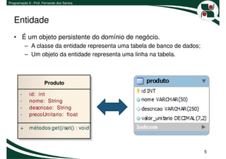 Programação II - Prof. Fernando dos Santos




   Entidade
   • É um objeto persistente do domínio de negócio.
           – A classe da entidade representa uma tabela de banco de dados;
           – Um objeto da entidade representa uma linha na tabela.



                       Produto

       -     id: int
       -     nome: String
       -     descricao: String
       -     precoUnitario: float

       +     métodos get()/set() : void



                                                                             5
 