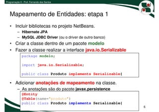Programação II - Prof. Fernando dos Santos




   Mapeamento de Entidades: etapa 1
   • Incluir bibliotecas no projeto NetBeans.
          – Hibernate JPA
          – MySQL JDBC Driver (ou o driver de outro banco)
   • Criar a classe dentro de um pacote modelo
   • Fazer a classe realizar a interface java.io.Serializable
              package modelo;

              import java.io.Serializable;

              public class Produto implements Serializable{

   • Adicionar anotações de mapeamento na classe.
          – As anotações são do pacote javax.persistence
              @Entity
              @Table(name="produto")
              public class Produto implements Serializable{
                                                                6
 