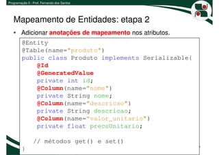 Programação II - Prof. Fernando dos Santos




   Mapeamento de Entidades: etapa 2
   • Adicionar anotações de mapeamento nos atributos.
         @Entity
         @Table(name="produto")
         public class Produto implements Serializable{
             @Id
             @GeneratedValue
             private int id;
             @Column(name="nome")
             private String nome;
             @Column(name="descricao")
             private String descricao;
             @Column(name=“valor_unitario")
             private float precoUnitario;

                // métodos get() e set()
         }                                               7
 