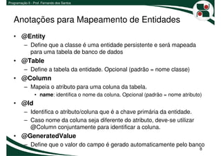 Programação II - Prof. Fernando dos Santos




   Anotações para Mapeamento de Entidades
   • @Entity
          – Define que a classe é uma entidade persistente e será mapeada
            para uma tabela de banco de dados
   • @Table
          – Define a tabela da entidade. Opcional (padrão = nome classe)
   • @Column
          – Mapeia o atributo para uma coluna da tabela.
                 • name: identifica o nome da coluna. Opcional (padrão = nome atributo)
   • @Id
          – Identifica o atributo/coluna que é a chave primária da entidade.
          – Caso nome da coluna seja diferente do atributo, deve-se utilizar
            @Column conjuntamente para identificar a coluna.
   • @GeneratedValue
          – Define que o valor do campo é gerado automaticamente pelo banco
                                                                                      8
 
