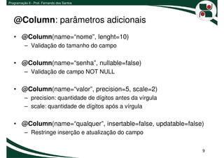 Programação II - Prof. Fernando dos Santos




   @Column: parâmetros adicionais
   • @Column(name=“nome”, lenght=10)
          – Validação do tamanho do campo

   • @Column(name=“senha”, nullable=false)
          – Validação de campo NOT NULL

   • @Column(name=“valor”, precision=5, scale=2)
          – precision: quantidade de dígitos antes da vírgula
          – scale: quantidade de dígitos após a vírgula

   • @Column(name=“qualquer”, insertable=false, updatable=false)
          – Restringe inserção e atualização do campo


                                                                9
 