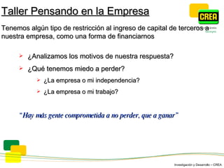 ¿ Analizamos los motivos de nuestra respuesta ? ¿Qué tenemos miedo a perder? ¿La empresa o mi independencia? ¿La empresa o mi trabajo? “ Hay  más gente comprometida a no perder, que a ganar” Taller Pensando en la Empresa Tenemos algún tipo de restricción al ingreso de capital de terceros a nuestra empresa, como una forma de financiarnos 