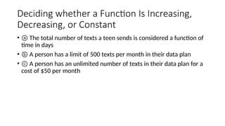 Deciding whether a Function Is Increasing,
Decreasing, or Constant
• ⓐ The total number of texts a teen sends is considered a function of
time in days
• ⓑ A person has a limit of 500 texts per month in their data plan
• ⓒ A person has an unlimited number of texts in their data plan for a
cost of $50 per month
 