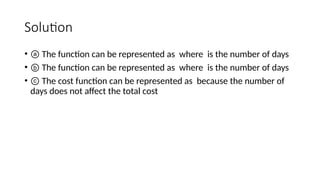 Solution
• ⓐ The function can be represented as where is the number of days
• ⓑ The function can be represented as where is the number of days
• ⓒ The cost function can be represented as because the number of
days does not affect the total cost
 