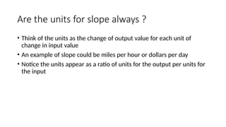 Are the units for slope always ?
• Think of the units as the change of output value for each unit of
change in input value
• An example of slope could be miles per hour or dollars per day
• Notice the units appear as a ratio of units for the output per units for
the input
 