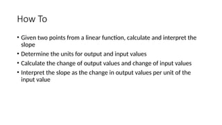 How To
• Given two points from a linear function, calculate and interpret the
slope
• Determine the units for output and input values
• Calculate the change of output values and change of input values
• Interpret the slope as the change in output values per unit of the
input value
 