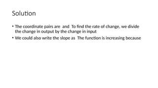 Solution
• The coordinate pairs are and To find the rate of change, we divide
the change in output by the change in input
• We could also write the slope as The function is increasing because
 