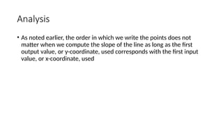 Analysis
• As noted earlier, the order in which we write the points does not
matter when we compute the slope of the line as long as the first
output value, or y-coordinate, used corresponds with the first input
value, or x-coordinate, used
 